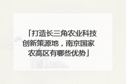 打造长三角农业科技创新策源地，南京国家农高区有哪些优势