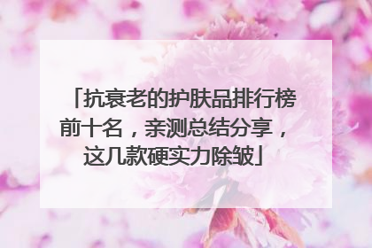 抗衰老的护肤品排行榜前十名，亲测总结分享，这几款硬实力除皱