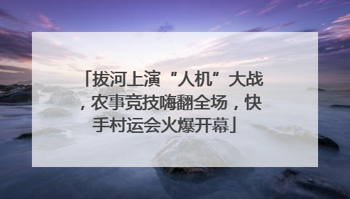 拔河上演“人机”大战，农事竞技嗨翻全场，快手村运会火爆开幕