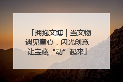 拥抱文博｜当文物遇见童心，闪光创意让宝藏“动”起来