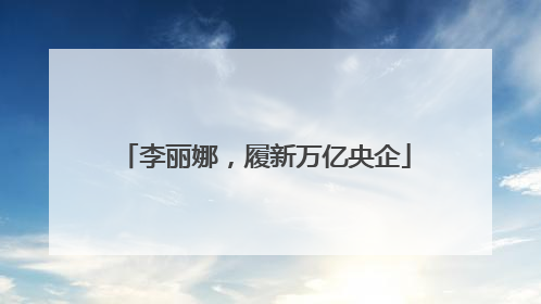 李丽娜，履新万亿央企