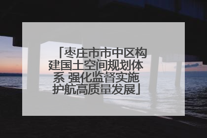 枣庄市市中区构建国土空间规划体系 强化监督实施护航高质量发展