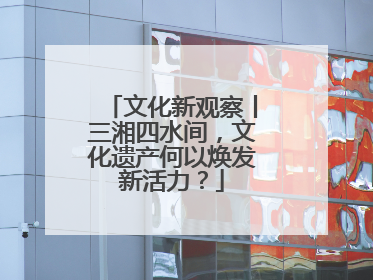 文化新观察丨三湘四水间，文化遗产何以焕发新活力？