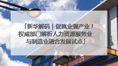 新华解码｜促就业强产业！权威部门解析人力资源服务业与制造业融合发展试点