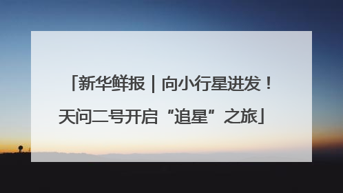 新华鲜报｜向小行星进发！天问二号开启“追星”之旅