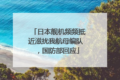 日本舰机频频抵近滋扰我航母编队，国防部回应
