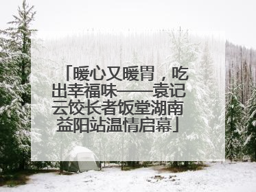 暖心又暖胃，吃出幸福味——袁记云饺长者饭堂湖南益阳站温情启幕
