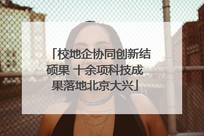 校地企协同创新结硕果 十余项科技成果落地北京大兴
