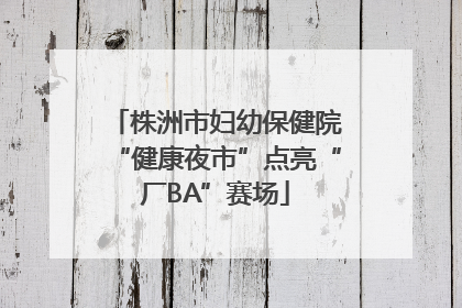株洲市妇幼保健院“健康夜市”点亮“厂BA”赛场