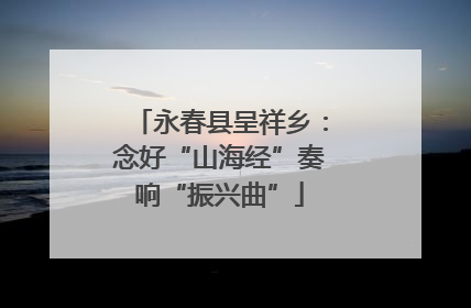 永春县呈祥乡：念好“山海经”奏响“振兴曲”