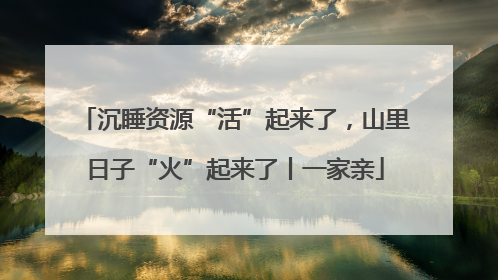 沉睡资源“活”起来了，山里日子“火”起来了丨一家亲