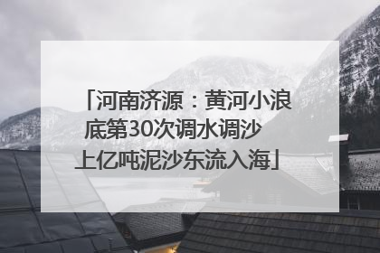 河南济源：黄河小浪底第30次调水调沙 上亿吨泥沙东流入海
