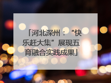 河北深州：“快乐赶大集”展现五育融合实践成果