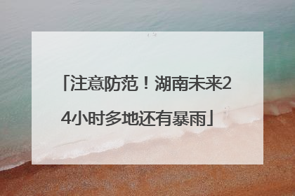 注意防范！湖南未来24小时多地还有暴雨