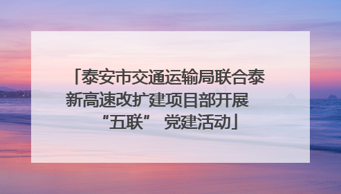 泰安市交通运输局联合泰新高速改扩建项目部开展 “五联” 党建活动