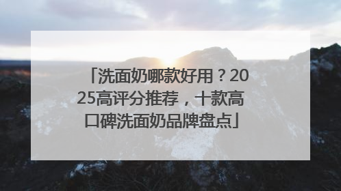 洗面奶哪款好用？2025高评分推荐，十款高口碑洗面奶品牌盘点