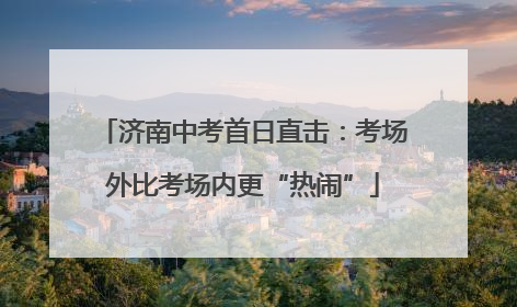 济南中考首日直击：考场外比考场内更“热闹”