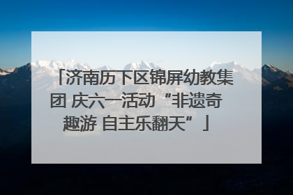 济南历下区锦屏幼教集团 庆六一活动“非遗奇趣游 自主乐翻天”