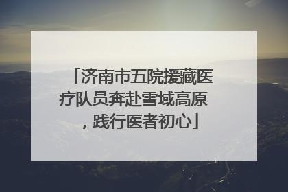 济南市五院援藏医疗队员奔赴雪域高原，践行医者初心