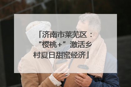 济南市莱芜区：“樱桃+”激活乡村夏日甜蜜经济