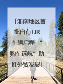 浙南地区首批自有TIR车辆启程 “购车远航”助推外贸发展