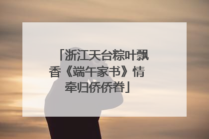 浙江天台粽叶飘香《端午家书》情牵归侨侨眷