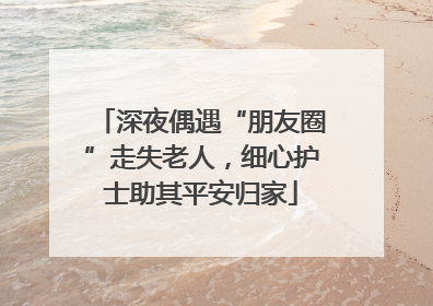 深夜偶遇“朋友圈”走失老人，细心护士助其平安归家