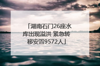 湖南石门26座水库出现溢洪 紧急转移安置9572人
