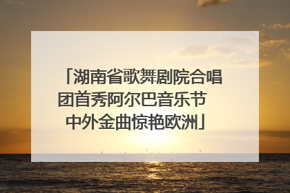 湖南省歌舞剧院合唱团首秀阿尔巴音乐节 中外金曲惊艳欧洲