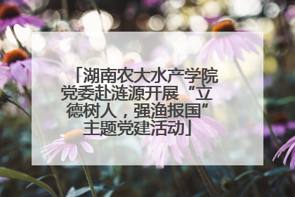 湖南农大水产学院党委赴涟源开展“立德树人，强渔报国”主题党建活动