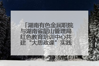 湖南有色金属职院与湖南省韶山管理局红色教育培训中心共建“大思政课”实践教学基地