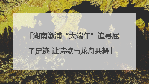 湖南溆浦“大端午”追寻屈子足迹 让诗歌与龙舟共舞