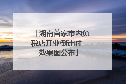 湖南首家市内免税店开业倒计时，效果图公布