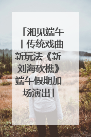 湘见端午丨传统戏曲新玩法《新刘海砍樵》端午假期加场演出