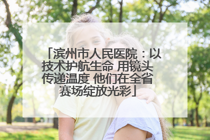 滨州市人民医院：以技术护航生命 用镜头传递温度 他们在全省赛场绽放光彩