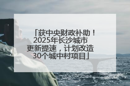 获中央财政补助！2025年长沙城市更新提速，计划改造30个城中村项目