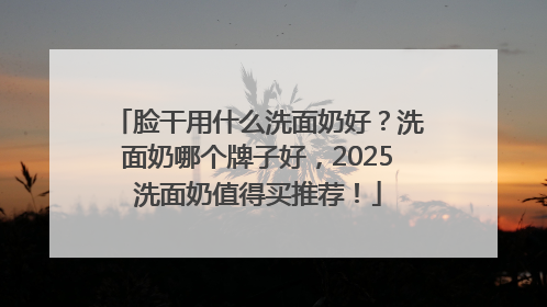 脸干用什么洗面奶好？洗面奶哪个牌子好，2025洗面奶值得买推荐！
