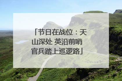 节日在战位：天山深处 英沿前哨官兵踏上巡逻路