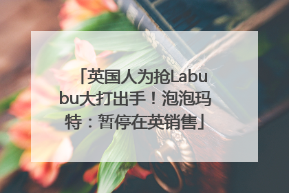英国人为抢Labubu大打出手！泡泡玛特：暂停在英销售