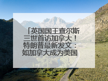 英国国王查尔斯三世首访加拿大！特朗普最新发文：如加拿大成为美国第51州可免费用“金穹”