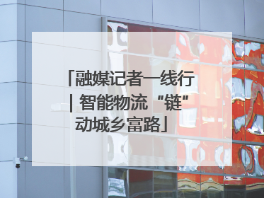 融媒记者一线行｜智能物流“链”动城乡富路