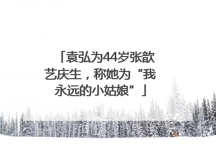 袁弘为44岁张歆艺庆生，称她为“我永远的小姑娘”