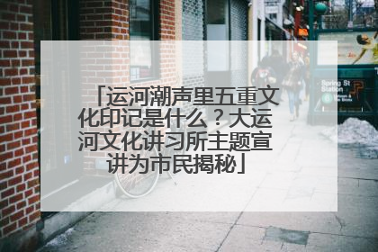 运河潮声里五重文化印记是什么？大运河文化讲习所主题宣讲为市民揭秘