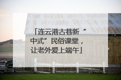 连云港古巷新“中式”民俗课堂，让老外爱上端午