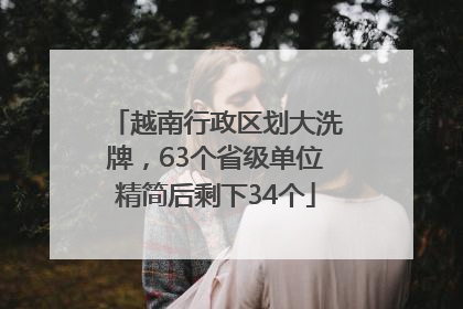 越南行政区划大洗牌，63个省级单位精简后剩下34个