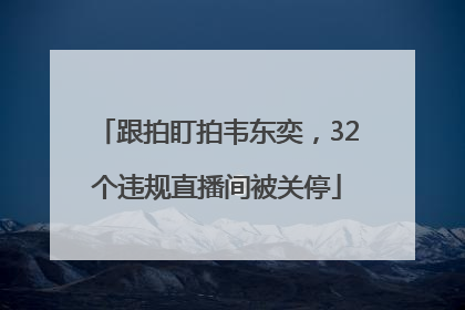 跟拍盯拍韦东奕，32个违规直播间被关停