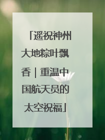 遥祝神州大地粽叶飘香｜重温中国航天员的太空祝福