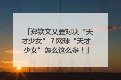 郑钦文又要对决“天才少女”？网球“天才少女”怎么这么多！