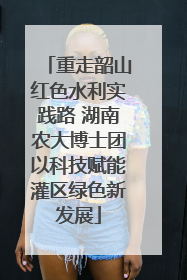 重走韶山红色水利实践路 湖南农大博士团以科技赋能灌区绿色新发展