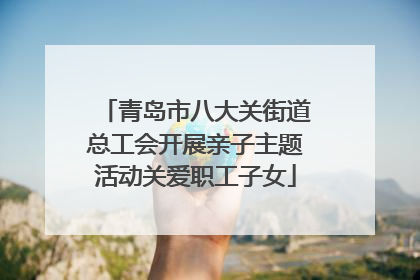 青岛市八大关街道总工会开展亲子主题活动关爱职工子女